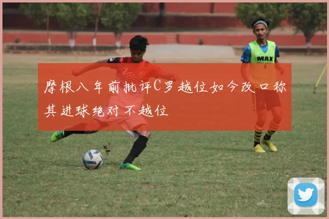 摩根八年前批评C罗越位如今改口称其进球绝对不越位