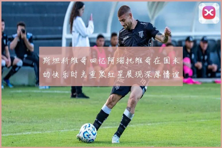 斯坦科维奇回忆阿瑙托维奇在国米的快乐时光重聚红星展现深厚情谊