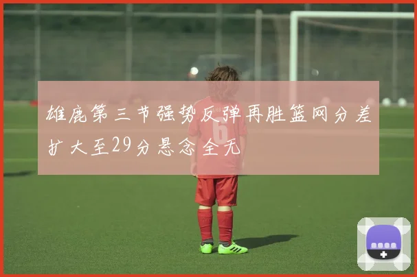 雄鹿第三节强势反弹再胜篮网分差扩大至29分悬念全无
