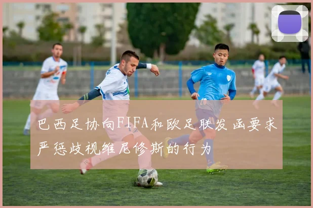 巴西足协向FIFA和欧足联发函要求严惩歧视维尼修斯的行为