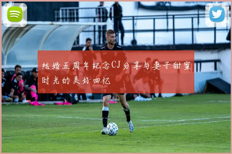结婚五周年纪念CJ分享与妻子甜蜜时光的美好回忆