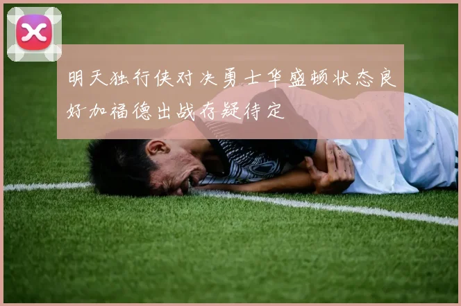 明天独行侠对决勇士华盛顿状态良好加福德出战存疑待定