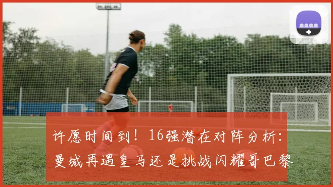 许愿时间到！16强潜在对阵分析：曼城再遇皇马还是挑战闪耀哥巴黎或对决巴萨