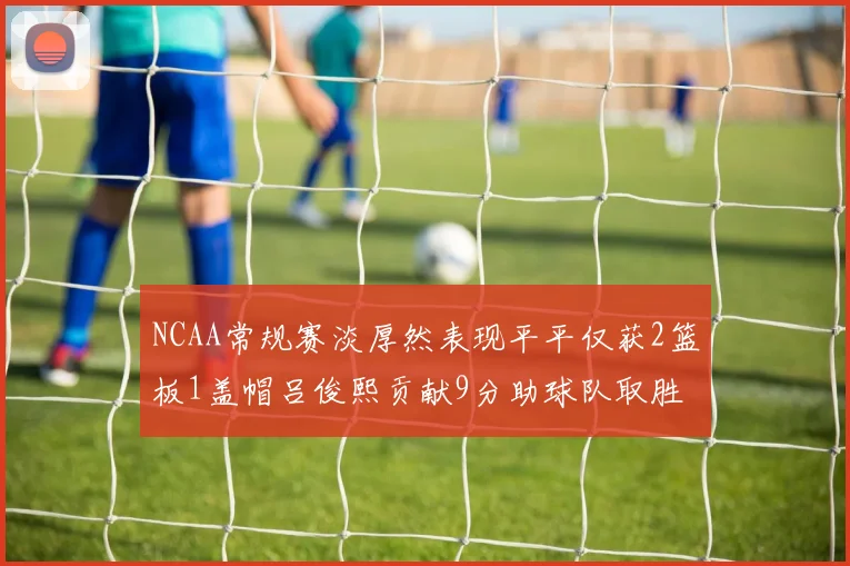 NCAA常规赛淡厚然表现平平仅获2篮板1盖帽吕俊熙贡献9分助球队取胜