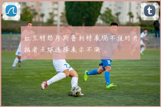 杜兰特怒斥斯普利特表现不佳对开拓者点球选择表示不满