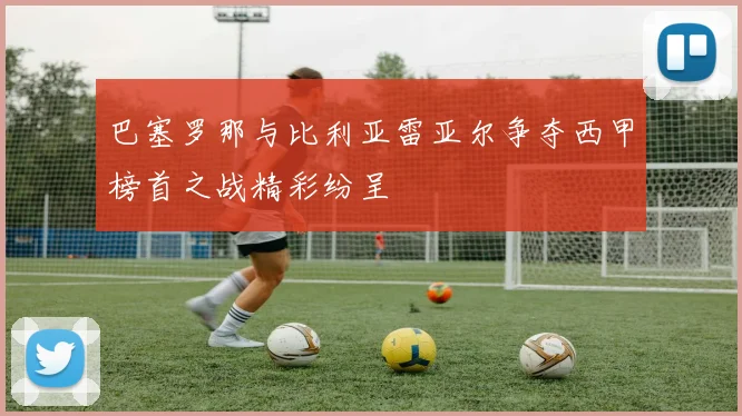 巴塞罗那与比利亚雷亚尔争夺西甲榜首之战精彩纷呈