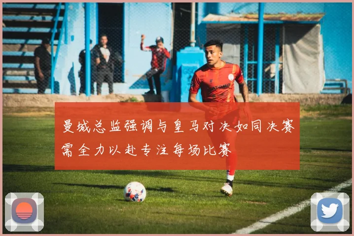 曼城总监强调与皇马对决如同决赛需全力以赴专注每场比赛