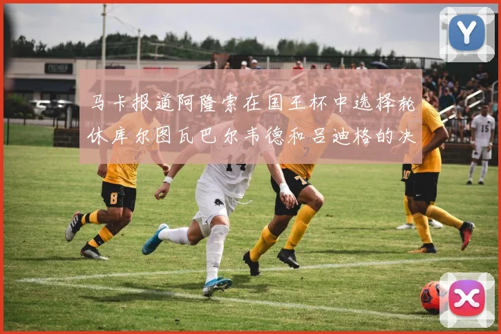 马卡报道阿隆索在国王杯中选择轮休库尔图瓦巴尔韦德和吕迪格的决定
